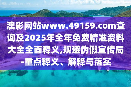 澳彩網(wǎng)站www.49159.соm查詢(xún)及2025年全年免費(fèi)精準(zhǔn)資料大全全面釋義,規(guī)避偽假宣傳局-重點(diǎn)釋義、解釋與落實(shí)