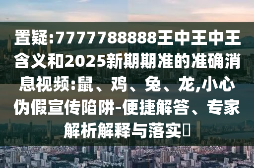 置疑:7777788888王中王中王含義和2025新期期準(zhǔn)的準(zhǔn)確消息視頻:鼠、雞、兔、龍,小心偽假宣傳陷阱-便捷解答、專家解析解釋與落實(shí)?