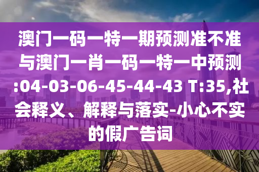 澳門一碼一特一期預(yù)測準不準與澳門一肖一碼一特一中預(yù)測:04-03-06-45-44-43 T:35,社會釋義、解釋與落實-小心不實的假廣告詞
