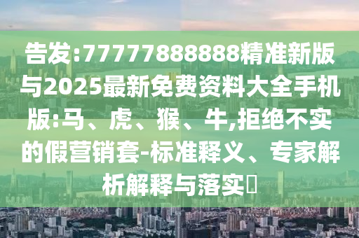 告發(fā):77777888888精準(zhǔn)新版與2025最新免費(fèi)資料大全手機(jī)版:馬、虎、猴、牛,拒絕不實(shí)的假營銷套-標(biāo)準(zhǔn)釋義、專家解析解釋與落實(shí)?