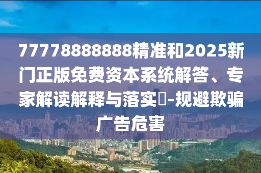 77778888888精準和2025新門正版免費資本系統(tǒng)解答、專家解讀解釋與落實?-規(guī)避欺騙廣告危害