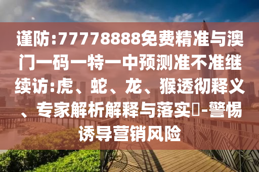 謹(jǐn)防:77778888免費精準(zhǔn)與澳門一碼一特一中預(yù)測準(zhǔn)不準(zhǔn)繼續(xù)訪:虎、蛇、龍、猴透徹釋義、專家解析解釋與落實?-警惕誘導(dǎo)營銷風(fēng)險