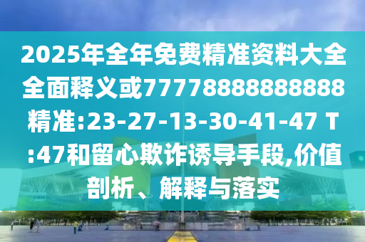 2025年全年免費(fèi)精準(zhǔn)資料大全全面釋義或77778888888888精準(zhǔn):23-27-13-30-41-47 T:47和留心欺詐誘導(dǎo)手段,價值剖析、解釋與落實(shí)