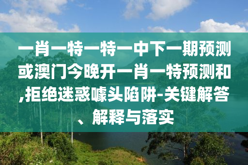 一肖一特一特一中下一期預(yù)測(cè)或澳門今晚開一肖一特預(yù)測(cè)和,拒絕迷惑噱頭陷阱-關(guān)鍵解答、解釋與落實(shí)