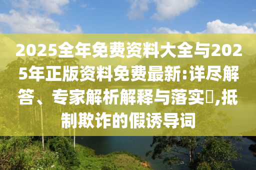 2025全年免費資料大全與2025年正版資料免費最新:詳盡解答、專家解析解釋與落實?,抵制欺詐的假誘導(dǎo)詞