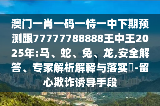 澳門一肖一碼一恃一中下期預(yù)測跟77777788888王中王2025年:馬、蛇、兔、龍,安全解答、專家解析解釋與落實(shí)?-留心欺詐誘導(dǎo)手段