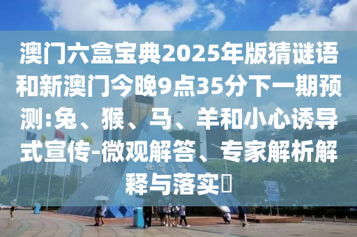 澳門六盒寶典2025年版猜謎語和新澳門今晚9點(diǎn)35分下一期預(yù)測(cè):兔、猴、馬、羊和小心誘導(dǎo)式宣傳-微觀解答、專家解析解釋與落實(shí)?