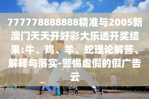 777778888888精準(zhǔn)與2005新澳門天天開好彩大樂透開獎結(jié)果:牛、雞、羊、蛇理論解答、解釋與落實-警惕虛假的假廣告云