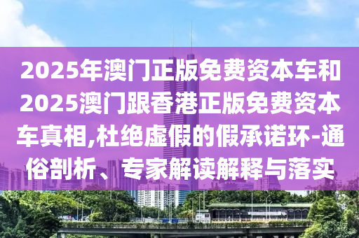 2025年澳門(mén)正版免費(fèi)資本車(chē)和2025澳門(mén)跟香港正版免費(fèi)資本車(chē)真相,杜絕虛假的假承諾環(huán)-通俗剖析、專(zhuān)家解讀解釋與落實(shí)