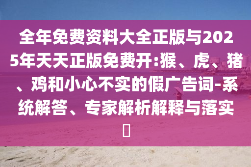 全年免費(fèi)資料大全正版與2025年天天正版免費(fèi)開(kāi):猴、虎、豬、雞和小心不實(shí)的假?gòu)V告詞-系統(tǒng)解答、專(zhuān)家解析解釋與落實(shí)?