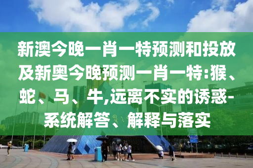 新澳今晚一肖一特預(yù)測和投放及新奧今晚預(yù)測一肖一特:猴、蛇、馬、牛,遠(yuǎn)離不實(shí)的誘惑-系統(tǒng)解答、解釋與落實(shí)