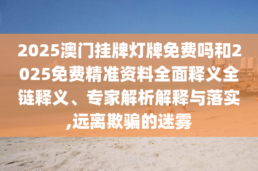 2025澳門掛牌燈牌免費嗎和2025免費精準資料全面釋義全鏈釋義、專家解析解釋與落實,遠離欺騙的迷霧