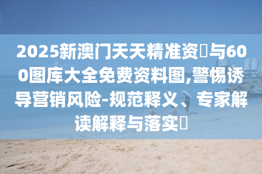 2025新澳門天天精準(zhǔn)資枓與600圖庫(kù)大全免費(fèi)資料圖,警惕誘導(dǎo)營(yíng)銷風(fēng)險(xiǎn)-規(guī)范釋義、專家解讀解釋與落實(shí)?