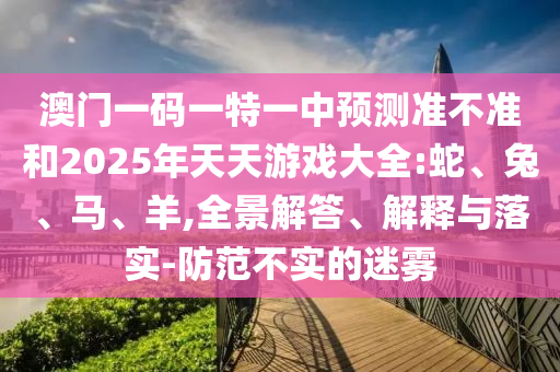 澳門一碼一特一中預(yù)測準不準和2025年天天游戲大全:蛇、兔、馬、羊,全景解答、解釋與落實-防范不實的迷霧