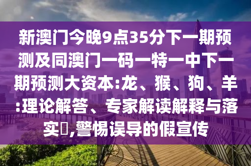 新澳門今晚9點(diǎn)35分下一期預(yù)測(cè)及同澳門一碼一特一中下一期預(yù)測(cè)大資本:龍、猴、狗、羊:理論解答、專家解讀解釋與落實(shí)?,警惕誤導(dǎo)的假宣傳