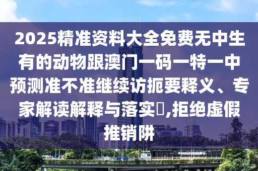 2025精準資料大全免費無中生有的動物跟澳門一碼一特一中預測準不準繼續(xù)訪扼要釋義、專家解讀解釋與落實?,拒絕虛假推銷阱