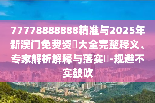 77778888888精準與2025年新澳門免費資枓大全完整釋義、專家解析解釋與落實?-規(guī)避不實鼓吹