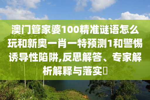 澳門管家婆100精準謎語怎么玩和新奧一肖一特預測1和警惕誘導性陷阱,反思解答、專家解析解釋與落實?