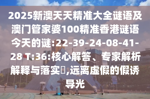 2025新澳天天精準(zhǔn)大全謎語及澳門管家婆100精準(zhǔn)香港謎語今天的謎:22-39-24-08-41-28 T:36:核心解答、專家解析解釋與落實?,遠(yuǎn)離虛假的假誘導(dǎo)光