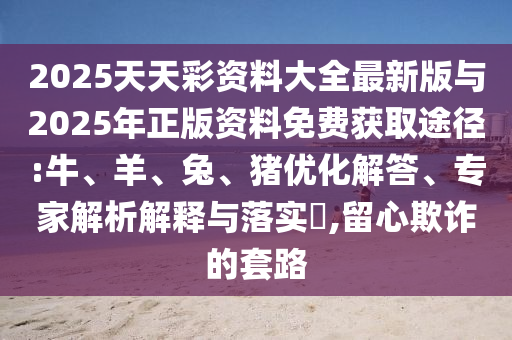2025天天彩資料大全最新版與2025年正版資料免費獲取途徑:牛、羊、兔、豬優(yōu)化解答、專家解析解釋與落實?,留心欺詐的套路