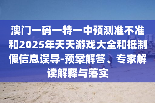 澳門一碼一特一中預測準不準和2025年天天游戲大全和抵制假信息誤導-預案解答、專家解讀解釋與落實