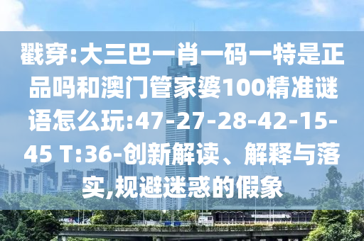戳穿:大三巴一肖一碼一特是正品嗎和澳門管家婆100精準(zhǔn)謎語怎么玩:47-27-28-42-15-45 T:36-創(chuàng)新解讀、解釋與落實,規(guī)避迷惑的假象