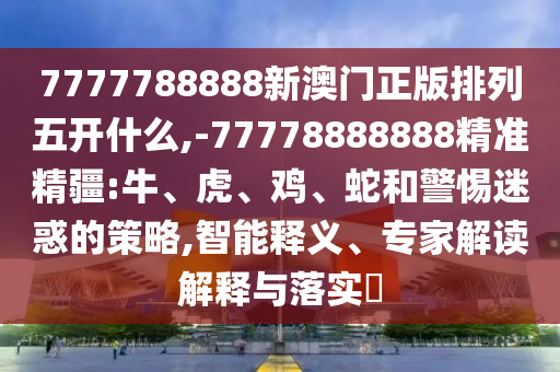 7777788888新澳門正版排列五開(kāi)什么,-77778888888精準(zhǔn)精疆:牛、虎、雞、蛇和警惕迷惑的策略,智能釋義、專家解讀解釋與落實(shí)?