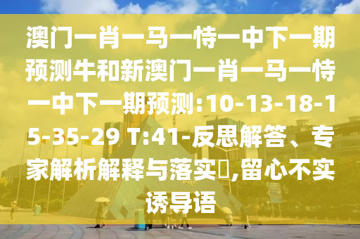 澳門一肖一馬一恃一中下一期預(yù)測牛和新澳門一肖一馬一恃一中下一期預(yù)測:10-13-18-15-35-29 T:41-反思解答、專家解析解釋與落實(shí)?,留心不實(shí)誘導(dǎo)語