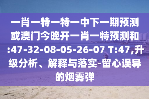 一肖一特一特一中下一期預(yù)測或澳門今晚開一肖一特預(yù)測和:47-32-08-05-26-07 T:47,升級分析、解釋與落實-留心誤導(dǎo)的煙霧彈