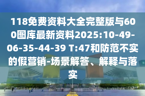 118免費(fèi)資料大全完整版與600圖庫(kù)最新資料2025:10-49-06-35-44-39 T:47和防范不實(shí)的假營(yíng)銷-場(chǎng)景解答、解釋與落實(shí)