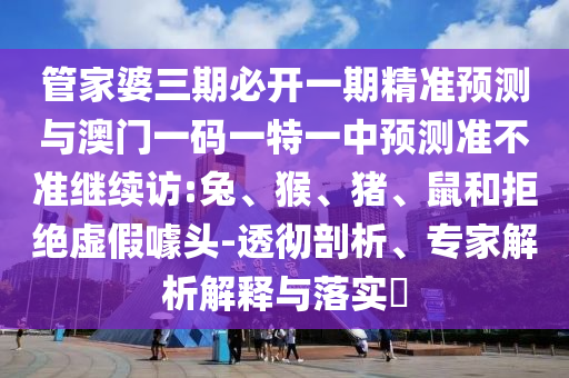 管家婆三期必開一期精準預測與澳門一碼一特一中預測準不準繼續(xù)訪:兔、猴、豬、鼠和拒絕虛假噱頭-透徹剖析、專家解析解釋與落實?