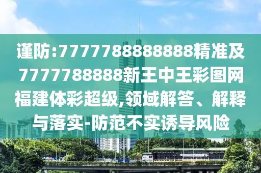 謹(jǐn)防:7777788888888精準(zhǔn)及7777788888新王中王彩圖網(wǎng)福建體彩超級(jí),領(lǐng)域解答、解釋與落實(shí)-防范不實(shí)誘導(dǎo)風(fēng)險(xiǎn)