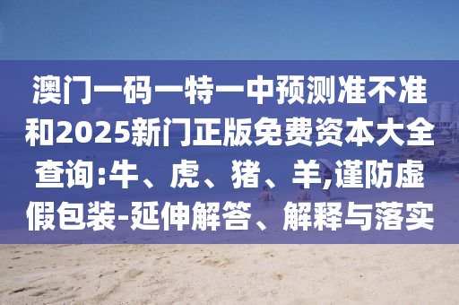 澳門一碼一特一中預(yù)測(cè)準(zhǔn)不準(zhǔn)和2025新門正版免費(fèi)資本大全查詢:牛、虎、豬、羊,謹(jǐn)防虛假包裝-延伸解答、解釋與落實(shí)