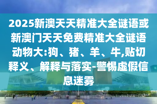 2025新澳天天精準大全謎語或新澳門天天免費精準大全謎語動物大:狗、豬、羊、牛,貼切釋義、解釋與落實-警惕虛假信息迷霧