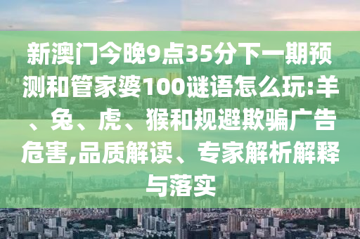 新澳門今晚9點35分下一期預(yù)測和管家婆100謎語怎么玩:羊、兔、虎、猴和規(guī)避欺騙廣告危害,品質(zhì)解讀、專家解析解釋與落實