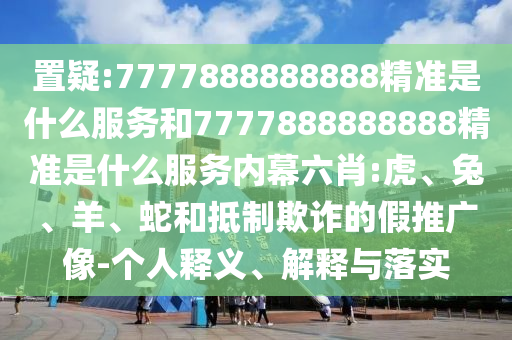 置疑:7777888888888精準是什么服務(wù)和7777888888888精準是什么服務(wù)內(nèi)幕六肖:虎、兔、羊、蛇和抵制欺詐的假推廣像-個人釋義、解釋與落實