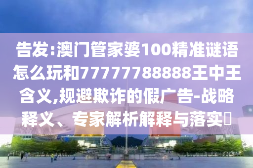 告發(fā):澳門管家婆100精準(zhǔn)謎語怎么玩和77777788888王中王含義,規(guī)避欺詐的假廣告-戰(zhàn)略釋義、專家解析解釋與落實?