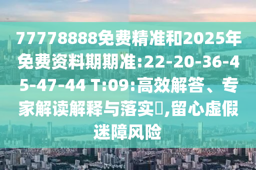 77778888免費精準和2025年免費資料期期準:22-20-36-45-47-44 T:09:高效解答、專家解讀解釋與落實?,留心虛假迷障風險