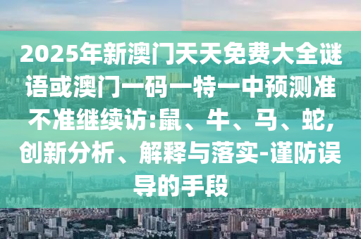 2025年新澳門天天免費大全謎語或澳門一碼一特一中預(yù)測準(zhǔn)不準(zhǔn)繼續(xù)訪:鼠、牛、馬、蛇,創(chuàng)新分析、解釋與落實-謹防誤導(dǎo)的手段