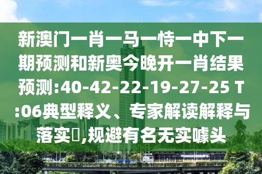 新澳門一肖一馬一恃一中下一期預(yù)測和新奧今晚開一肖結(jié)果預(yù)測:40-42-22-19-27-25 T:06典型釋義、專家解讀解釋與落實?,規(guī)避有名無實噱頭