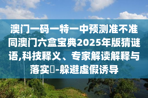 澳門(mén)一碼一特一中預(yù)測(cè)準(zhǔn)不準(zhǔn)同澳門(mén)六盒寶典2025年版猜謎語(yǔ),科技釋義、專(zhuān)家解讀解釋與落實(shí)?-躲避虛假誘導(dǎo)