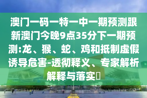 澳門(mén)一碼一特一中一期預(yù)測(cè)跟新澳門(mén)今晚9點(diǎn)35分下一期預(yù)測(cè):龍、猴、蛇、雞和抵制虛假誘導(dǎo)危害-透徹釋義、專(zhuān)家解析解釋與落實(shí)?