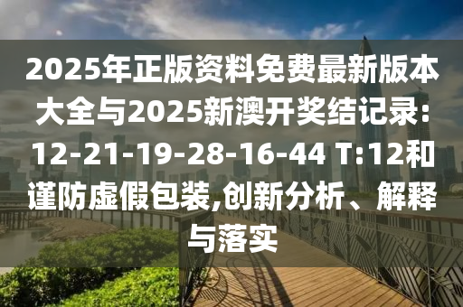 2025年正版資料免費(fèi)最新版本大全與2025新澳開獎結(jié)記錄:12-21-19-28-16-44 T:12和謹(jǐn)防虛假包裝,創(chuàng)新分析、解釋與落實