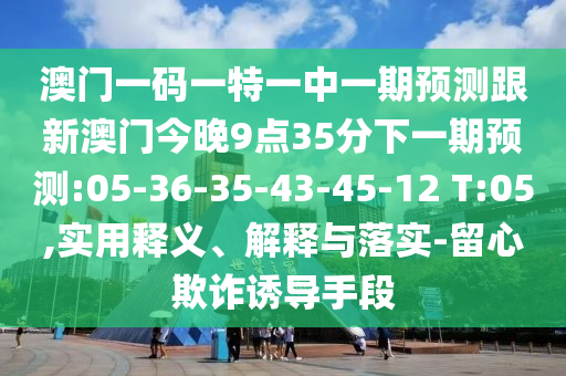 澳門(mén)一碼一特一中一期預(yù)測(cè)跟新澳門(mén)今晚9點(diǎn)35分下一期預(yù)測(cè):05-36-35-43-45-12 T:05,實(shí)用釋義、解釋與落實(shí)-留心欺詐誘導(dǎo)手段