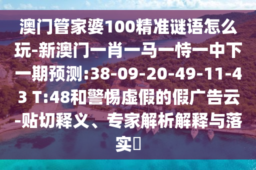 澳門管家婆100精準(zhǔn)謎語怎么玩-新澳門一肖一馬一恃一中下一期預(yù)測(cè):38-09-20-49-11-43 T:48和警惕虛假的假?gòu)V告云-貼切釋義、專家解析解釋與落實(shí)?