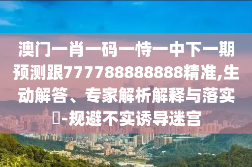 澳門一肖一碼一恃一中下一期預(yù)測跟777788888888精準,生動解答、專家解析解釋與落實?-規(guī)避不實誘導(dǎo)迷宮
