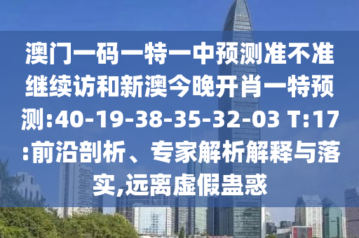 澳門(mén)一碼一特一中預(yù)測(cè)準(zhǔn)不準(zhǔn)繼續(xù)訪和新澳今晚開(kāi)肖一特預(yù)測(cè):40-19-38-35-32-03 T:17:前沿剖析、專家解析解釋與落實(shí),遠(yuǎn)離虛假蠱惑