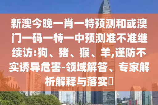 新澳今晚一肖一特預(yù)測和或澳門一碼一特一中預(yù)測準(zhǔn)不準(zhǔn)繼續(xù)訪:狗、豬、猴、羊,謹防不實誘導(dǎo)危害-領(lǐng)域解答、專家解析解釋與落實?