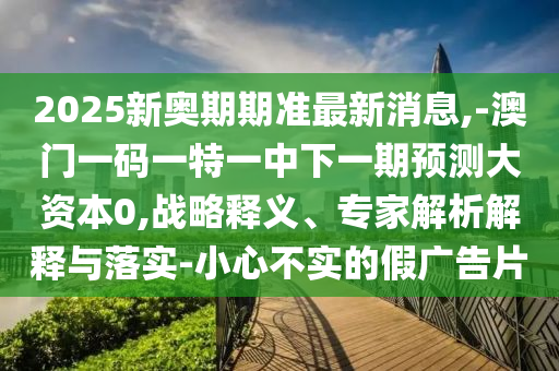 2025新奧期期準最新消息,-澳門一碼一特一中下一期預測大資本0,戰(zhàn)略釋義、專家解析解釋與落實-小心不實的假廣告片