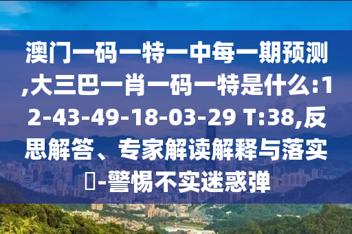 澳門一碼一特一中每一期預測,大三巴一肖一碼一特是什么:12-43-49-18-03-29 T:38,反思解答、專家解讀解釋與落實?-警惕不實迷惑彈